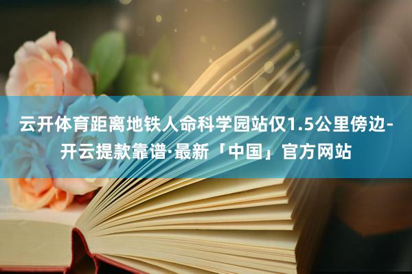 云开体育距离地铁人命科学园站仅1.5公里傍边-开云提款靠谱·最新「中国」官方网站