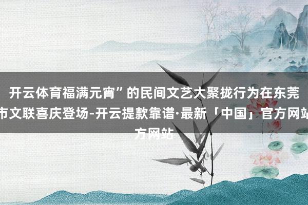 开云体育福满元宵”的民间文艺大聚拢行为在东莞市文联喜庆登场-开云提款靠谱·最新「中国」官方网站