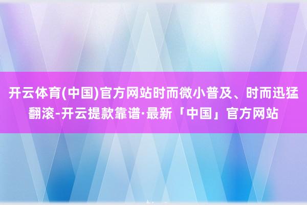 开云体育(中国)官方网站时而微小普及、时而迅猛翻滚-开云提款靠谱·最新「中国」官方网站