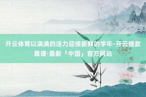 开云体育以满满的活力迎接新鲜的学年-开云提款靠谱·最新「中国」官方网站