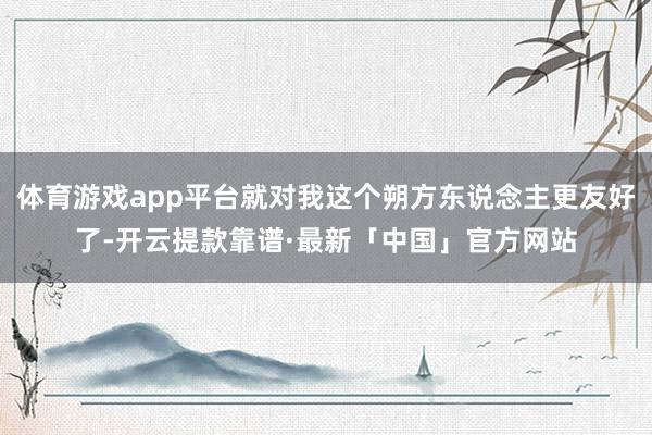 体育游戏app平台就对我这个朔方东说念主更友好了-开云提款靠谱·最新「中国」官方网站